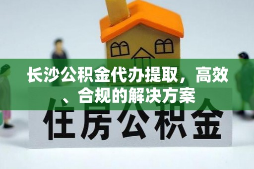 赤壁长沙公积金代办提取，高效、合规的解决方案