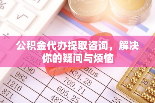 赤壁公积金代办提取咨询，解决你的疑问与烦恼