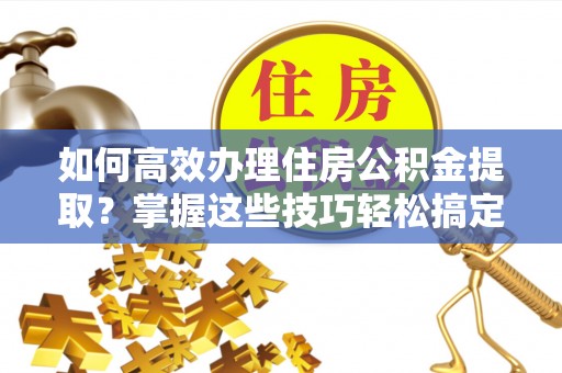 赤壁如何高效办理住房公积金提取？掌握这些技巧轻松搞定