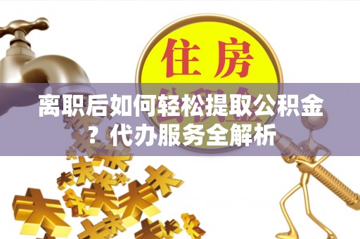 赤壁离职后如何轻松提取公积金？代办服务全解析