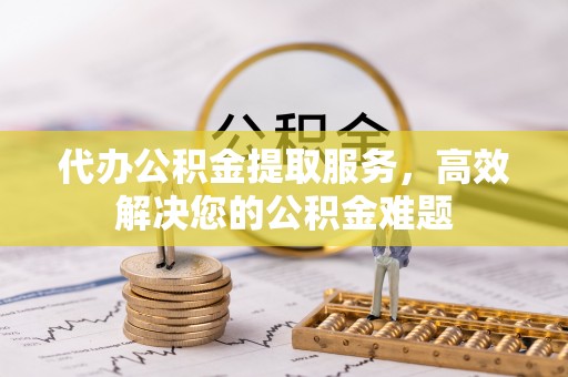 赤壁代办公积金提取服务，高效解决您的公积金难题