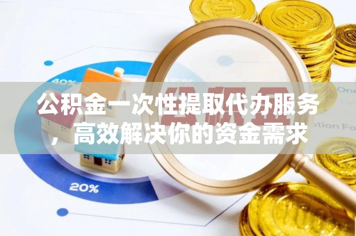 赤壁公积金一次性提取代办服务，高效解决你的资金需求