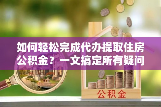 赤壁如何轻松完成代办提取住房公积金？一文搞定所有疑问