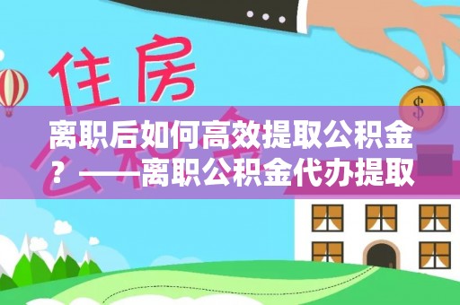 赤壁离职后如何高效提取公积金？——离职公积金代办提取全流程解析