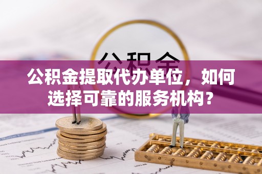 赤壁公积金提取代办单位，如何选择可靠的服务机构？