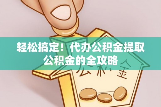 赤壁轻松搞定！代办公积金提取公积金的全攻略