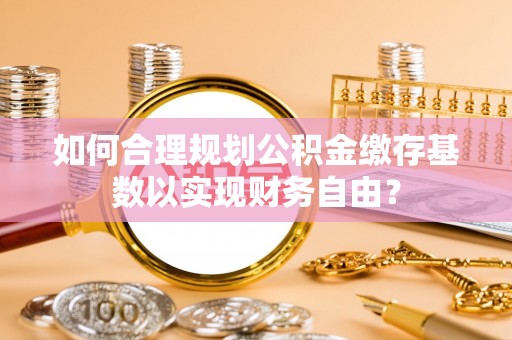 赤壁如何合理规划公积金缴存基数以实现财务自由？