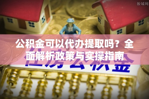 赤壁公积金可以代办提取吗？全面解析政策与实操指南