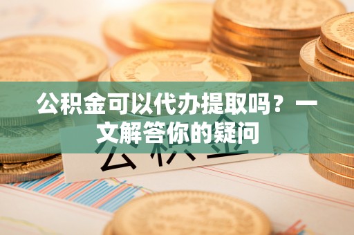 赤壁公积金可以代办提取吗？一文解答你的疑问