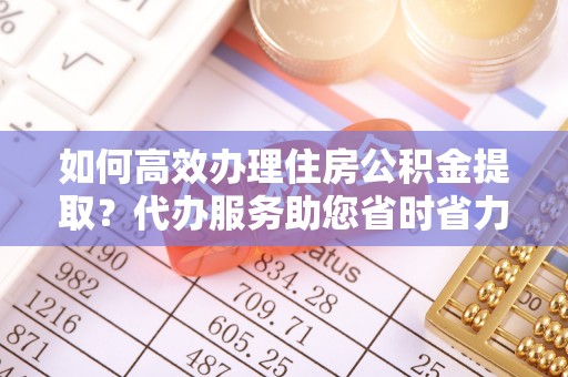 赤壁如何高效办理住房公积金提取？代办服务助您省时省力