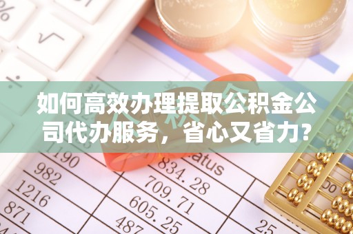 赤壁如何高效办理提取公积金公司代办服务，省心又省力？
