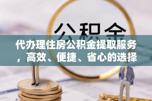 赤壁代办理住房公积金提取服务，高效、便捷、省心的选择