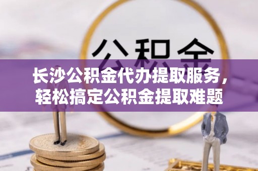 赤壁长沙公积金代办提取服务，轻松搞定公积金提取难题