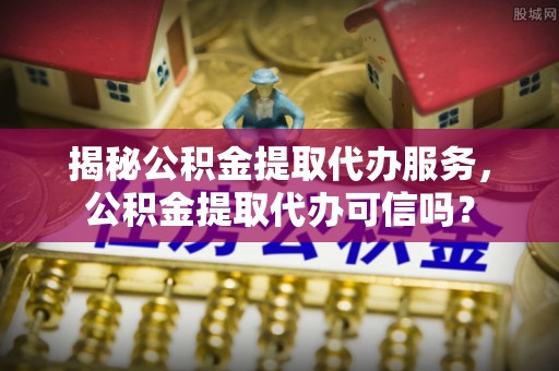 赤壁揭秘公积金提取代办服务，公积金提取代办可信吗？