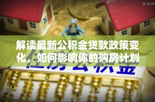 赤壁解读最新公积金贷款政策变化，如何影响你的购房计划？