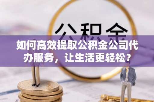 赤壁如何高效提取公积金公司代办服务，让生活更轻松？