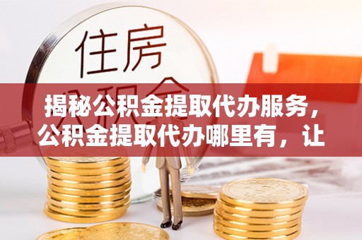 赤壁揭秘公积金提取代办服务，公积金提取代办哪里有，让你省时省心的解决方案