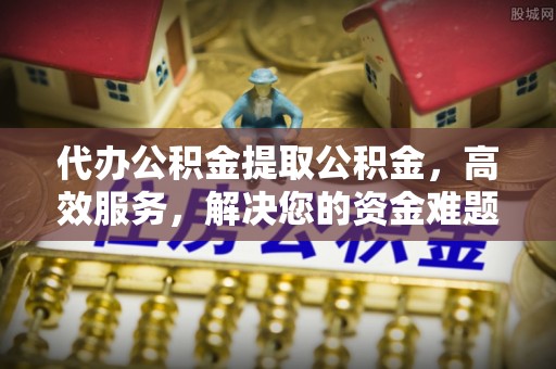 赤壁代办公积金提取公积金，高效服务，解决您的资金难题