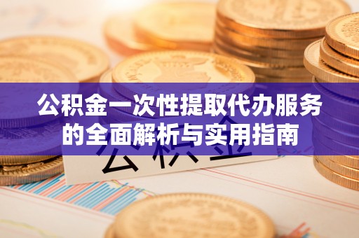 赤壁公积金一次性提取代办服务的全面解析与实用指南