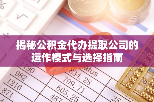 赤壁揭秘公积金代办提取公司的运作模式与选择指南