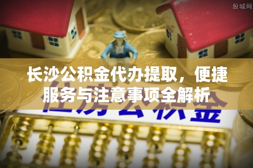 赤壁长沙公积金代办提取，便捷服务与注意事项全解析