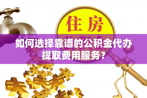 赤壁如何选择靠谱的公积金代办提取费用服务？