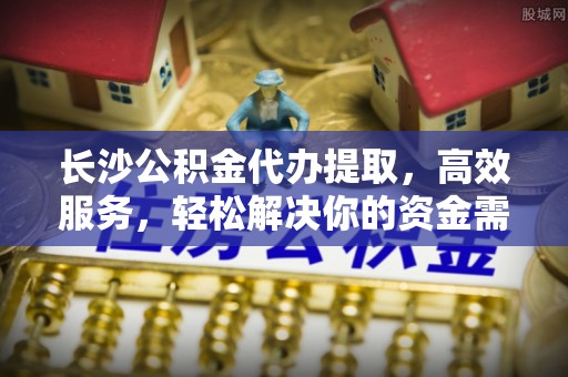 赤壁长沙公积金代办提取，高效服务，轻松解决你的资金需求