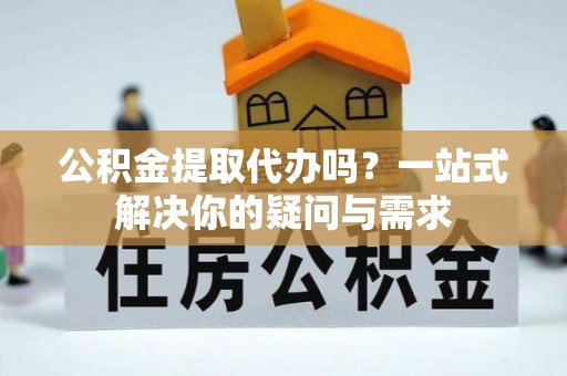 赤壁公积金提取代办吗？一站式解决你的疑问与需求