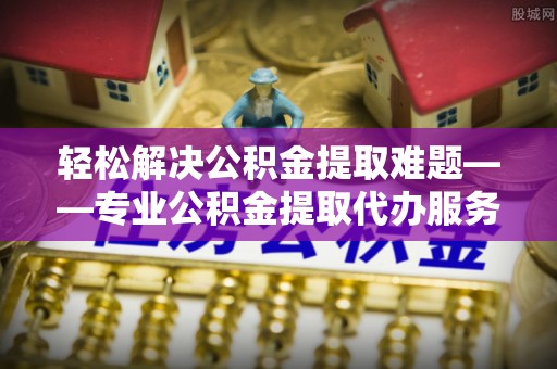 赤壁轻松解决公积金提取难题——专业公积金提取代办服务详解