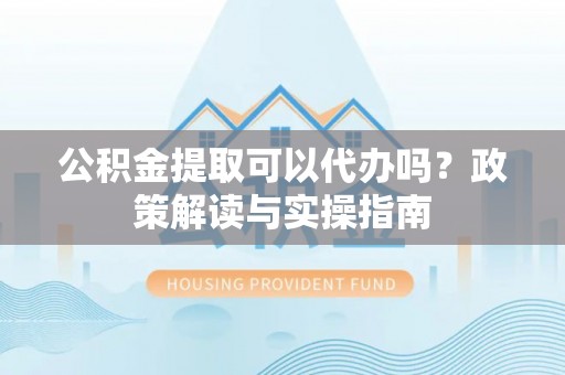 赤壁公积金提取可以代办吗？政策解读与实操指南