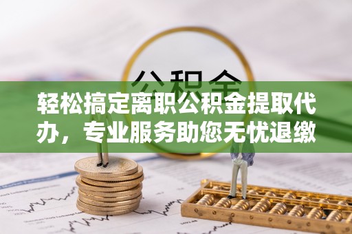 赤壁轻松搞定离职公积金提取代办，专业服务助您无忧退缴