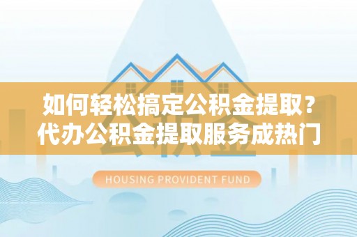 赤壁如何轻松搞定公积金提取？代办公积金提取服务成热门选择