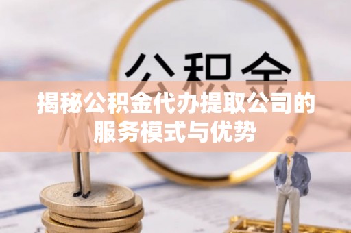 赤壁揭秘公积金代办提取公司的服务模式与优势