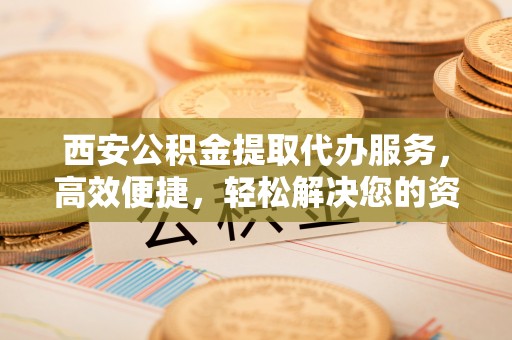 赤壁西安公积金提取代办服务，高效便捷，轻松解决您的资金需求