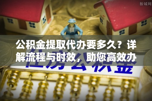 赤壁公积金提取代办要多久？详解流程与时效，助您高效办理