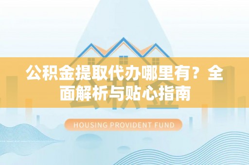 赤壁公积金提取代办哪里有？全面解析与贴心指南