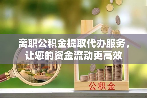 赤壁离职公积金提取代办服务，让您的资金流动更高效