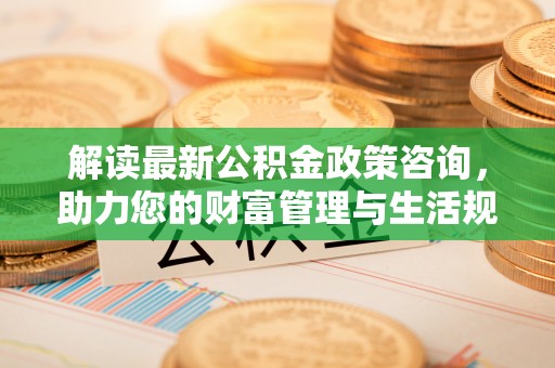 赤壁解读最新公积金政策咨询，助力您的财富管理与生活规划