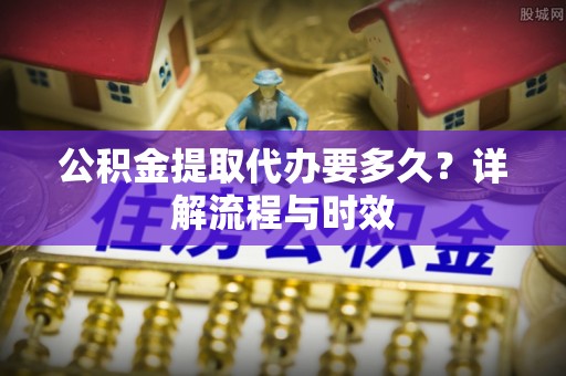赤壁公积金提取代办要多久？详解流程与时效