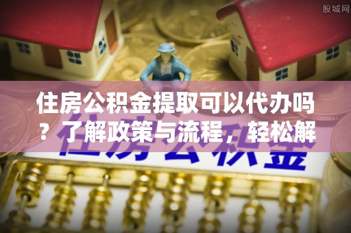 赤壁住房公积金提取可以代办吗？了解政策与流程，轻松解决疑惑