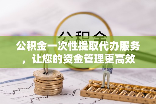 赤壁公积金一次性提取代办服务，让您的资金管理更高效