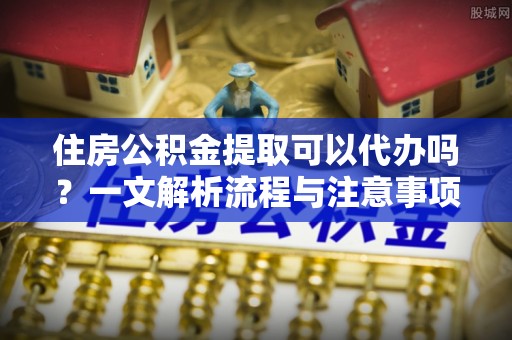 赤壁住房公积金提取可以代办吗？一文解析流程与注意事项
