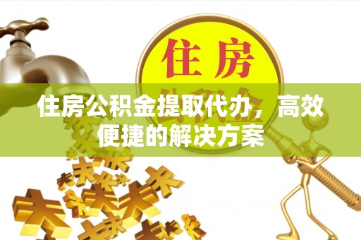 赤壁住房公积金提取代办，高效便捷的解决方案