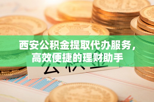 赤壁西安公积金提取代办服务，高效便捷的理财助手