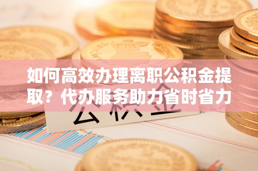 赤壁如何高效办理离职公积金提取？代办服务助力省时省力