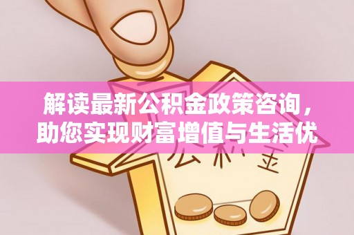 赤壁解读最新公积金政策咨询，助您实现财富增值与生活优化