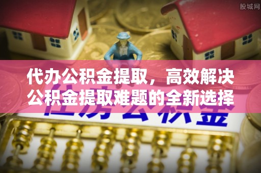 赤壁代办公积金提取，高效解决公积金提取难题的全新选择