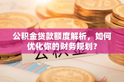 赤壁公积金贷款额度解析，如何优化你的财务规划？