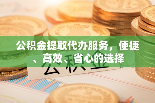 赤壁公积金提取代办服务，便捷、高效、省心的选择