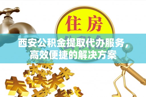 赤壁西安公积金提取代办服务，高效便捷的解决方案